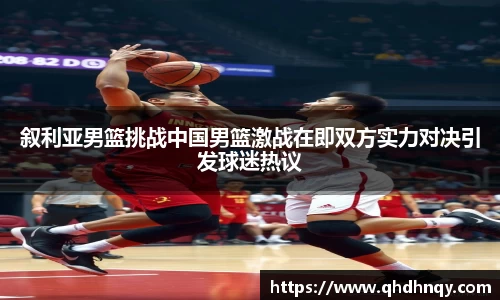叙利亚男篮挑战中国男篮激战在即双方实力对决引发球迷热议